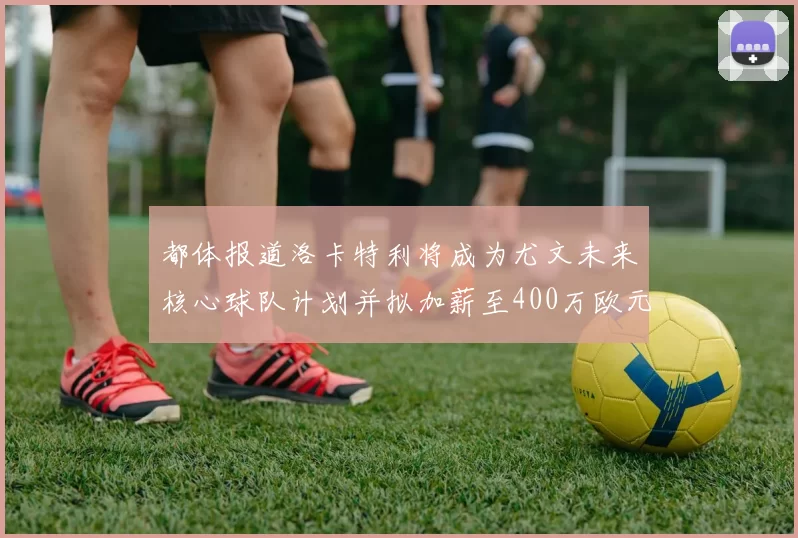 都体报道洛卡特利将成为尤文未来核心球队计划并拟加薪至400万欧元