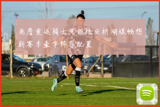 老詹重返骑士可能性分析湖媒畅想新赛季豪华阵容配置