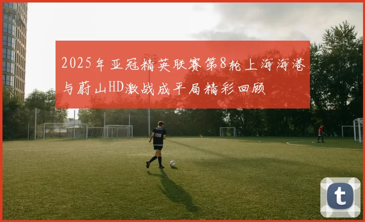 2025年亚冠精英联赛第8轮上海海港与蔚山HD激战成平局精彩回顾