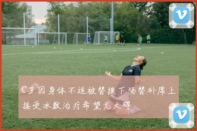 C罗因身体不适被替换下场替补席上接受冰敷治疗希望无大碍