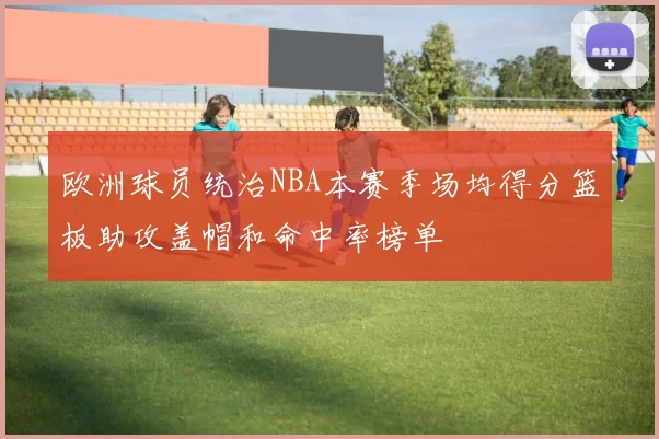 欧洲球员统治NBA本赛季场均得分篮板助攻盖帽和命中率榜单