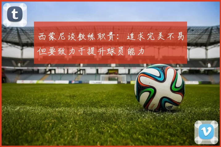 西蒙尼谈教练职责：追求完美不易但要致力于提升球员能力