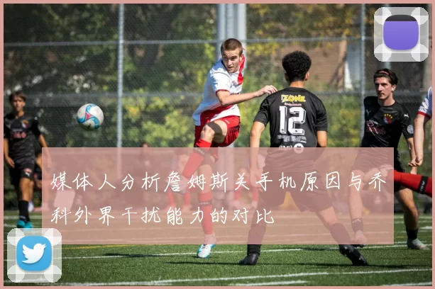媒体人分析詹姆斯关手机原因与乔科外界干扰能力的对比
