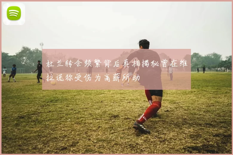 杜兰转会频繁背后真相揭秘曾在维拉谎称受伤为高薪所动