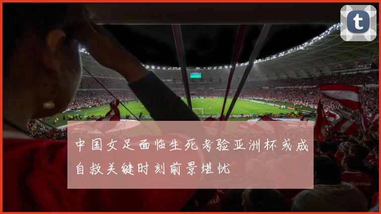 中国女足面临生死考验亚洲杯或成自救关键时刻前景堪忧
