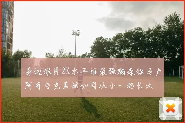身边球员2K水平谁最强瀚森称马卢阿奇与克莱顿如同从小一起长大