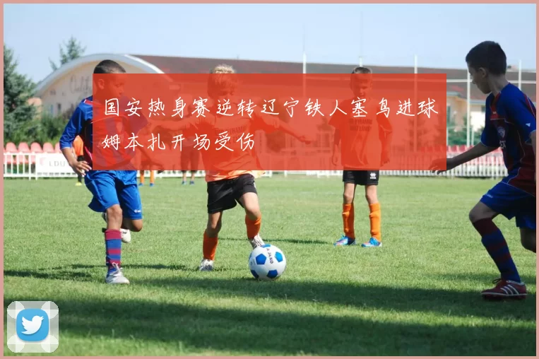 国安热身赛逆转辽宁铁人塞鸟进球姆本扎开场受伤