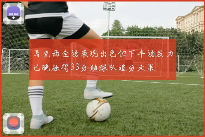 马克西全场表现出色但下半场发力已晚独得33分助球队追分未果