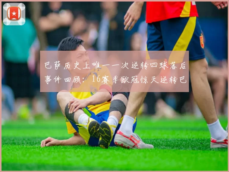 巴萨历史上唯一一次逆转四球落后事件回顾：16赛季欧冠惊天逆转巴黎