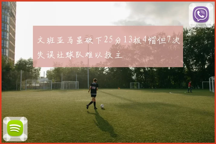 文班亚马虽砍下25分13板4帽但7次失误让球队难以救主