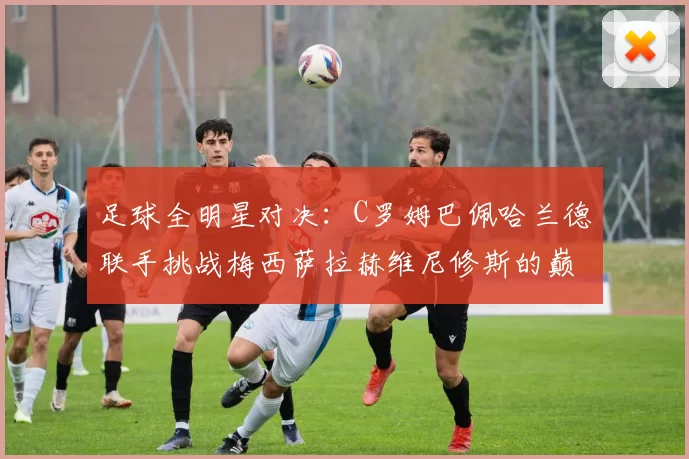 足球全明星对决：C罗姆巴佩哈兰德联手挑战梅西萨拉赫维尼修斯的巅峰之战