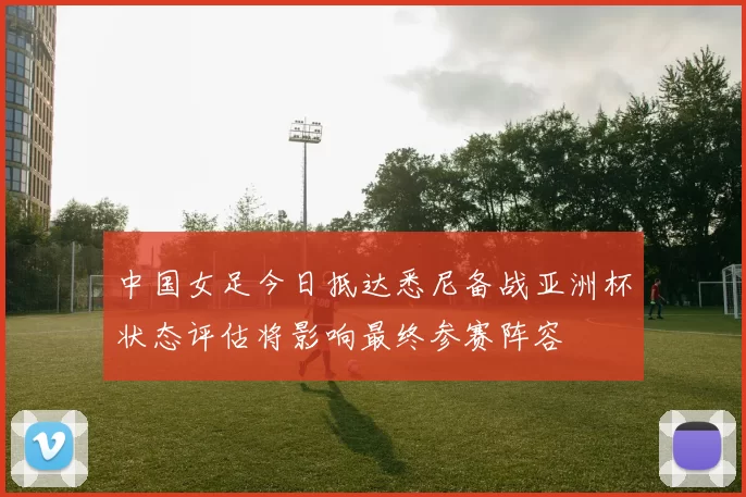 中国女足今日抵达悉尼备战亚洲杯状态评估将影响最终参赛阵容