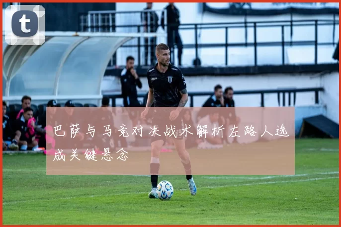 巴萨与马竞对决战术解析左路人选成关键悬念