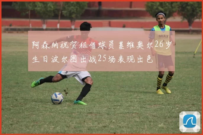 阿森纳祝贺租借球员基维奥尔26岁生日波尔图出战25场表现出色