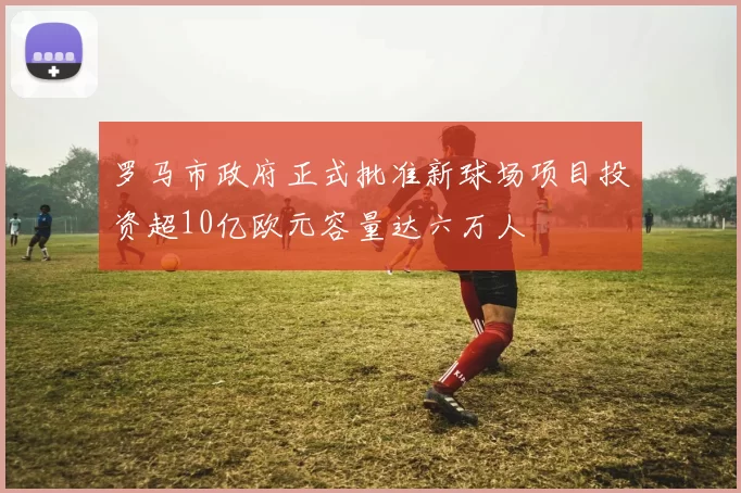 罗马市政府正式批准新球场项目投资超10亿欧元容量达六万人