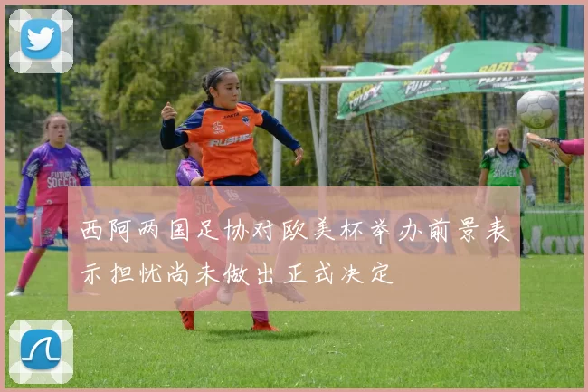 西阿两国足协对欧美杯举办前景表示担忧尚未做出正式决定