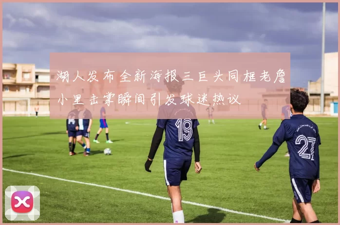 湖人发布全新海报三巨头同框老詹小里击掌瞬间引发球迷热议