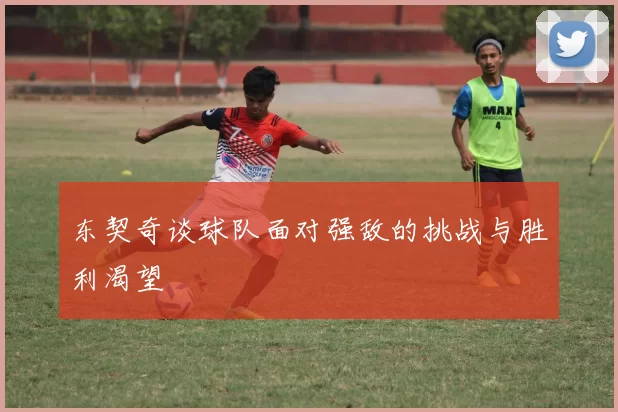 东契奇谈球队面对强敌的挑战与胜利渴望