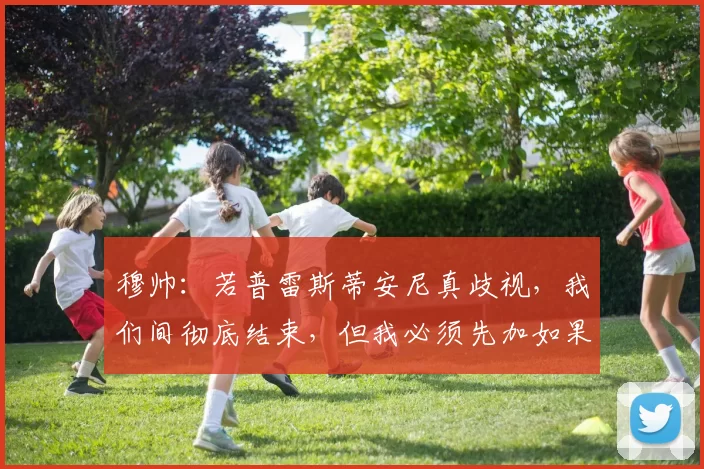 穆帅：若普雷斯蒂安尼真歧视，我们间彻底结束，但我必须先加如果