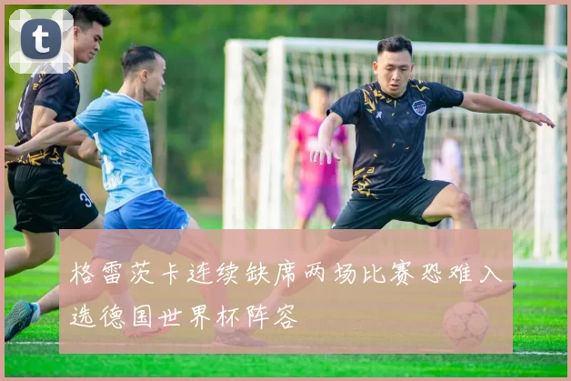 格雷茨卡连续缺席两场比赛恐难入选德国世界杯阵容