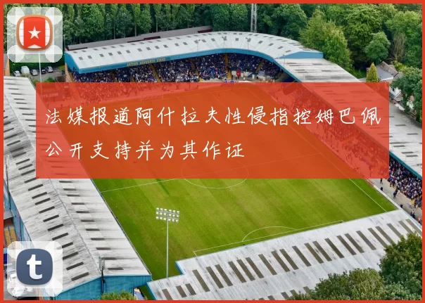 法媒报道阿什拉夫性侵指控姆巴佩公开支持并为其作证