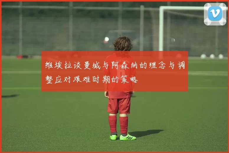 维埃拉谈曼城与阿森纳的理念与调整应对艰难时期的策略