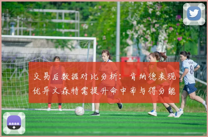 交易后数据对比分析：肯纳德表现优异文森特需提升命中率与得分能力