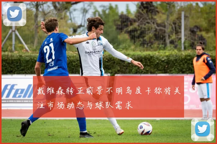 戴维森转正前景不明乌度卡称将关注市场动态与球队需求