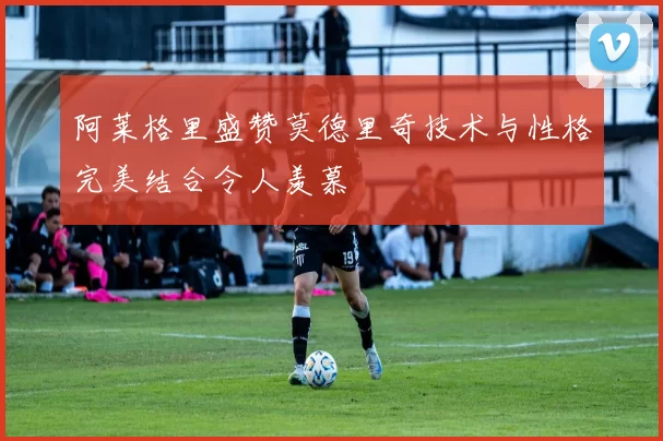 阿莱格里盛赞莫德里奇技术与性格完美结合令人羡慕